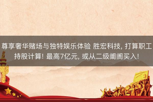 尊享奢华赌场与独特娱乐体验 胜宏科技， 打算职工持股计算! 最高7亿元， 或从二级阛阓买入!