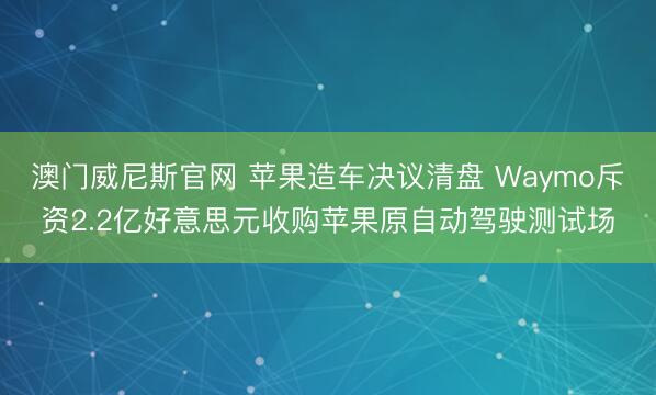 澳门威尼斯官网 苹果造车决议清盘 Waymo斥资2.2亿好意思元收购苹果原自动驾驶测试场