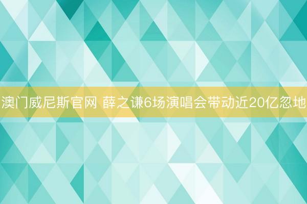澳门威尼斯官网 薛之谦6场演唱会带动近20亿忽地