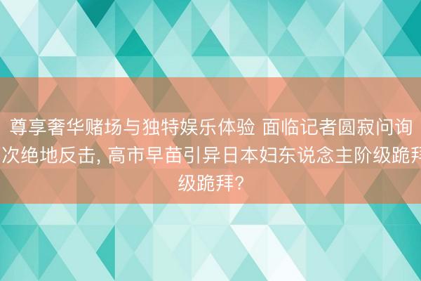 尊享奢华赌场与独特娱乐体验 面临记者圆寂问询两次绝地反击, 高市早苗引异日本妇东说念主阶级跪拜?