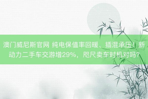 澳门威尼斯官网 纯电保值率回暖、插混承压!新动力二手车交游增29%,咫尺卖车时机对吗?