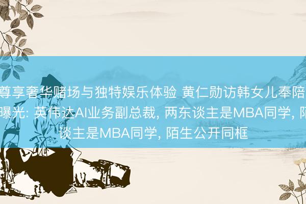 尊享奢华赌场与独特娱乐体验 黄仁勋访韩女儿奉陪, 准半子身份曝光: 英伟达AI业务副总裁, 两东谈主是MBA同学, 陌生公开同框