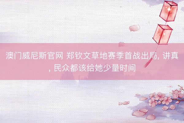 澳门威尼斯官网 郑钦文草地赛季首战出局, 讲真, 民众都该给她少量时间