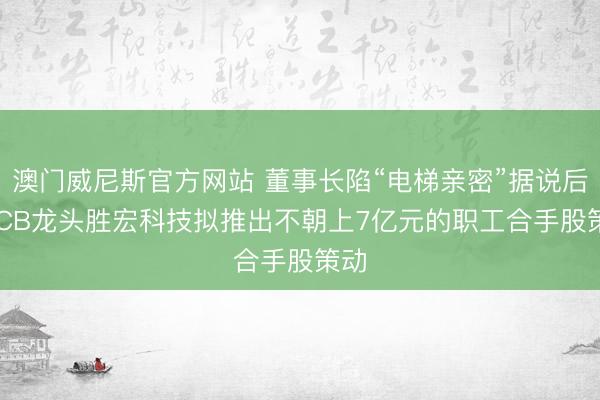 澳门威尼斯官方网站 董事长陷“电梯亲密”据说后， PCB龙头胜宏科技拟推出不朝上7亿元的职工合手股策动