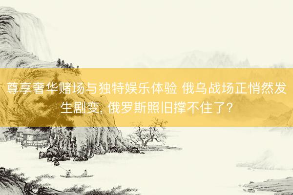 尊享奢华赌场与独特娱乐体验 俄乌战场正悄然发生剧变， 俄罗斯照旧撑不住了?
