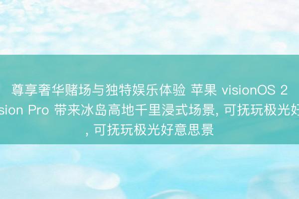 尊享奢华赌场与独特娱乐体验 苹果 visionOS 27 为 Vision Pro 带来冰岛高地千里浸式场景， 可抚玩极光好意思景