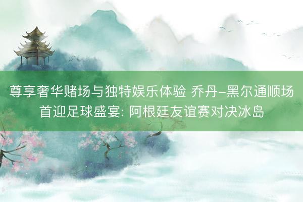 尊享奢华赌场与独特娱乐体验 乔丹-黑尔通顺场首迎足球盛宴: 阿根廷友谊赛对决冰岛