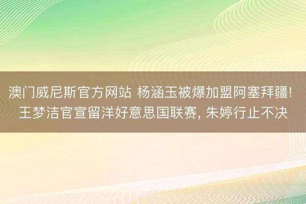 澳门威尼斯官方网站 杨涵玉被爆加盟阿塞拜疆! 王梦洁官宣留洋好意思国联赛, 朱婷行止不决