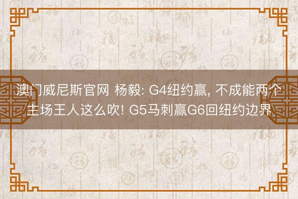 澳门威尼斯官网 杨毅: G4纽约赢, 不成能两个主场王人这么吹! G5马刺赢G6回纽约边界