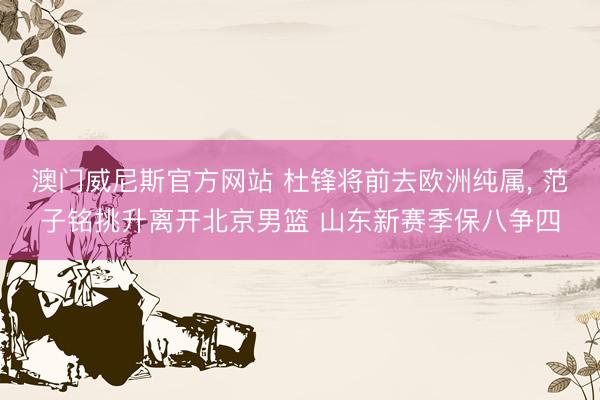 澳门威尼斯官方网站 杜锋将前去欧洲纯属, 范子铭挑升离开北京男篮 山东新赛季保八争四