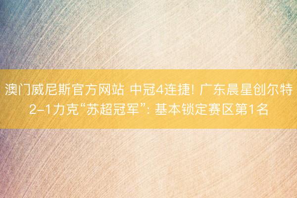 澳门威尼斯官方网站 中冠4连捷! 广东晨星创尔特2-1力克“苏超冠军”: 基本锁定赛区第1名
