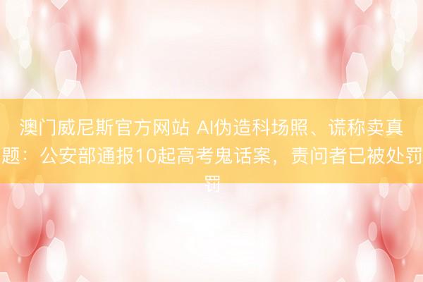 澳门威尼斯官方网站 AI伪造科场照、谎称卖真题：公安部通报10起高考鬼话案，责问者已被处罚