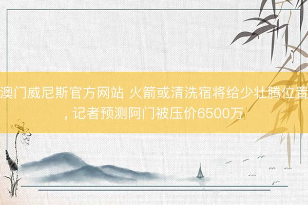 澳门威尼斯官方网站 火箭或清洗宿将给少壮腾位置, 记者预测阿门被压价6500万