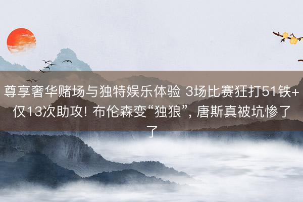 尊享奢华赌场与独特娱乐体验 3场比赛狂打51铁+仅13次助攻! 布伦森变“独狼”, 唐斯真被坑惨了