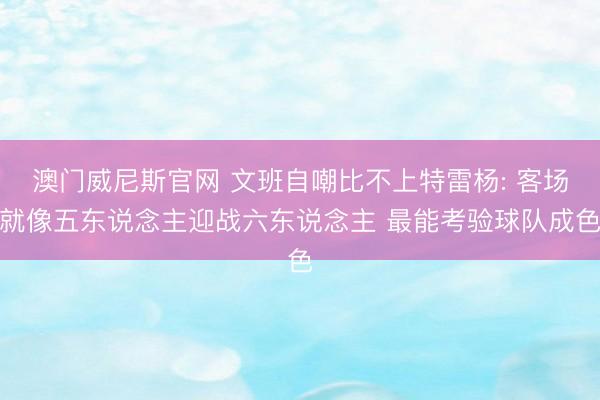 澳门威尼斯官网 文班自嘲比不上特雷杨: 客场就像五东说念主迎战六东说念主 最能考验球队成色