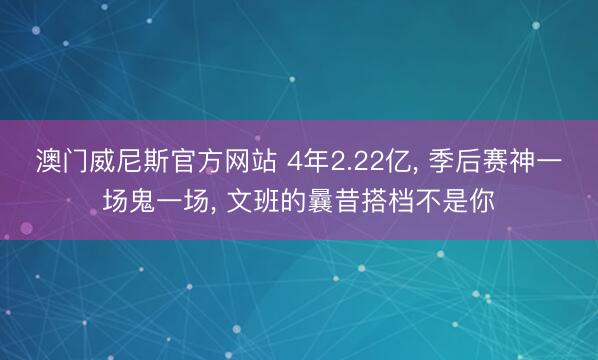 澳门威尼斯官方网站 4年2.22亿, 季后赛神一场鬼一场, 文班的曩昔搭档不是你