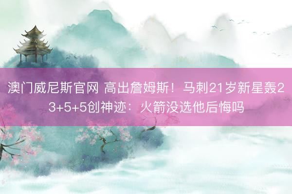 澳门威尼斯官网 高出詹姆斯！马刺21岁新星轰23+5+5创神迹：火箭没选他后悔吗