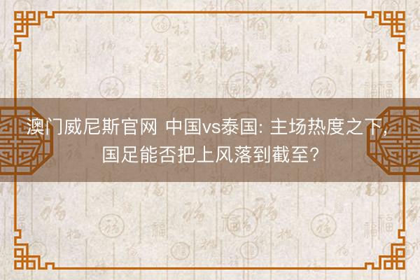 澳门威尼斯官网 中国vs泰国: 主场热度之下, 国足能否把上风落到截至?