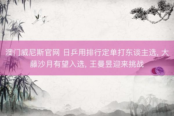 澳门威尼斯官网 日乒用排行定单打东谈主选, 大藤沙月有望入选, 王曼昱迎来挑战