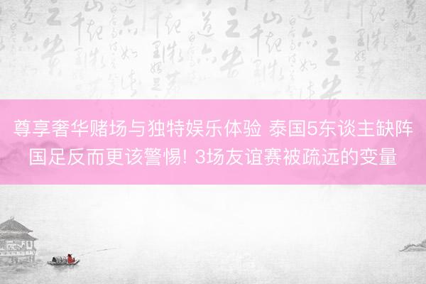 尊享奢华赌场与独特娱乐体验 泰国5东谈主缺阵国足反而更该警惕! 3场友谊赛被疏远的变量