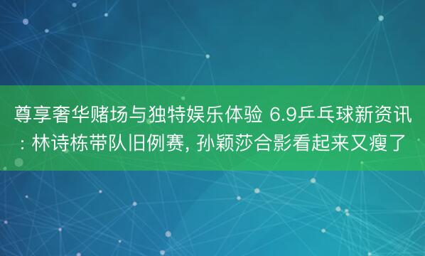 尊享奢华赌场与独特娱乐体验 6.9乒乓球新资讯: 林诗栋带队旧例赛， 孙颖莎合影看起来又瘦了