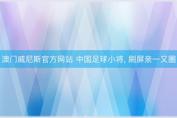 澳门威尼斯官方网站 中国足球小将, 刷屏亲一又圈
