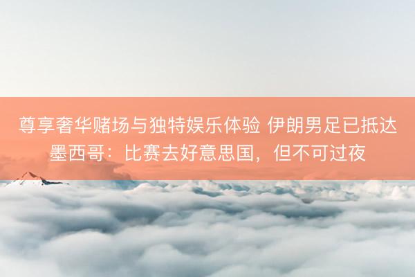 尊享奢华赌场与独特娱乐体验 伊朗男足已抵达墨西哥：比赛去好意思国，但不可过夜