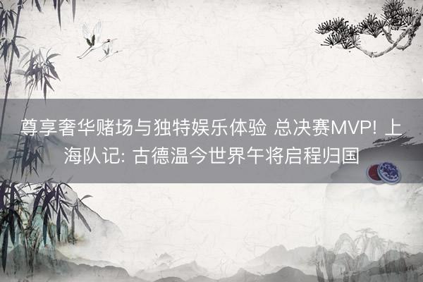 尊享奢华赌场与独特娱乐体验 总决赛MVP! 上海队记: 古德温今世界午将启程归国
