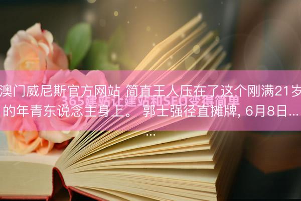 澳门威尼斯官方网站 简直王人压在了这个刚满21岁的年青东说念主身上。 郭士强径直摊牌, 6月8日...