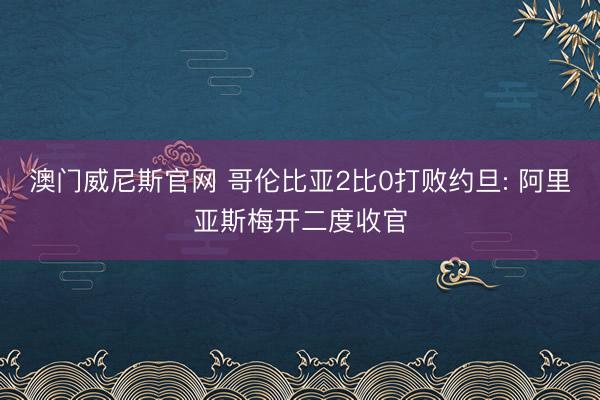 澳门威尼斯官网 哥伦比亚2比0打败约旦: 阿里亚斯梅开二度收官
