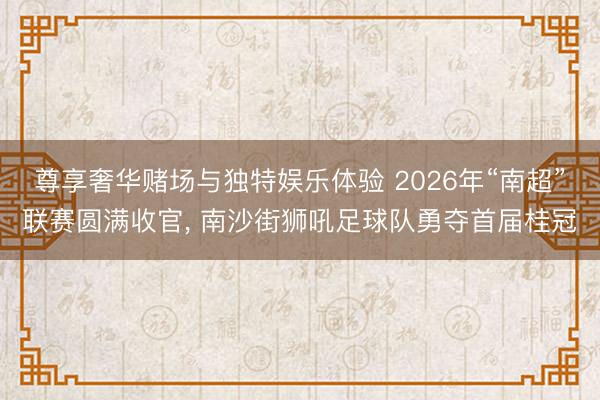 尊享奢华赌场与独特娱乐体验 2026年“南超”联赛圆满收官, 南沙街狮吼足球队勇夺首届桂冠