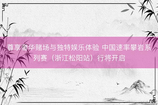 尊享奢华赌场与独特娱乐体验 中国速率攀岩系列赛（浙江松阳站）行将开启