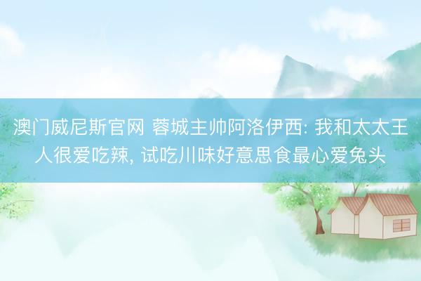 澳门威尼斯官网 蓉城主帅阿洛伊西: 我和太太王人很爱吃辣, 试吃川味好意思食最心爱兔头