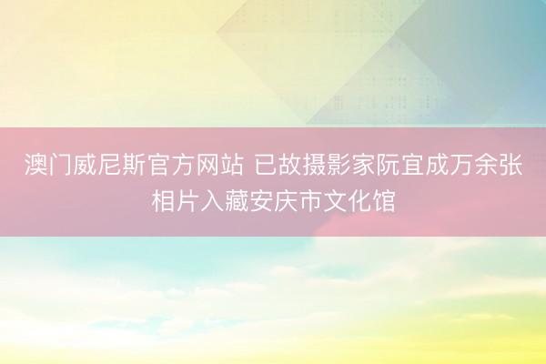 澳门威尼斯官方网站 已故摄影家阮宜成万余张相片入藏安庆市文化馆