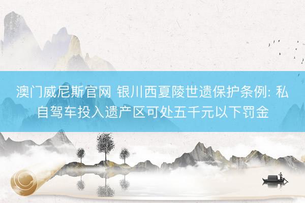 澳门威尼斯官网 银川西夏陵世遗保护条例: 私自驾车投入遗产区可处五千元以下罚金