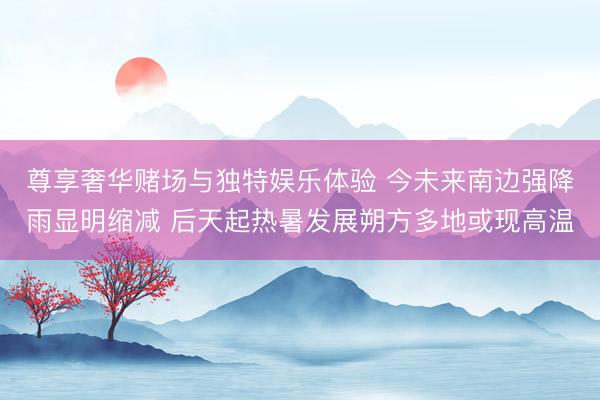 尊享奢华赌场与独特娱乐体验 今未来南边强降雨显明缩减 后天起热暑发展朔方多地或现高温