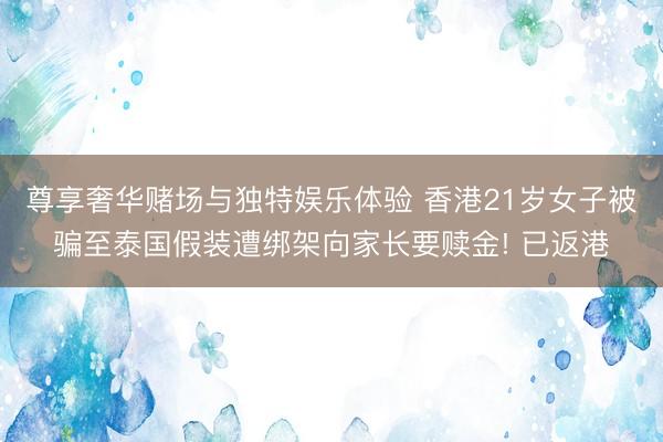 尊享奢华赌场与独特娱乐体验 香港21岁女子被骗至泰国假装遭绑架向家长要赎金! 已返港