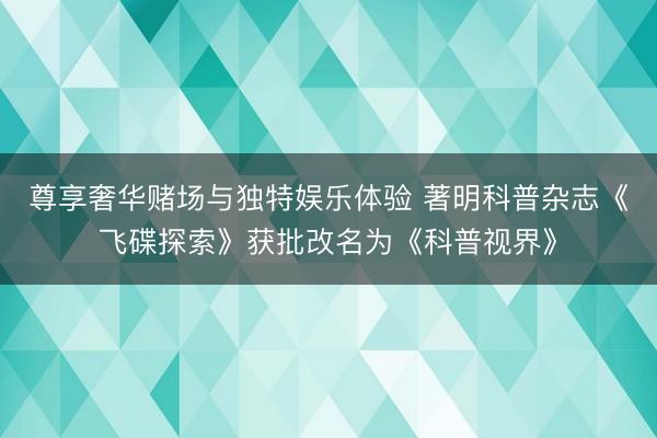 尊享奢华赌场与独特娱乐体验 著明科普杂志《飞碟探索》获批改名为《科普视界》