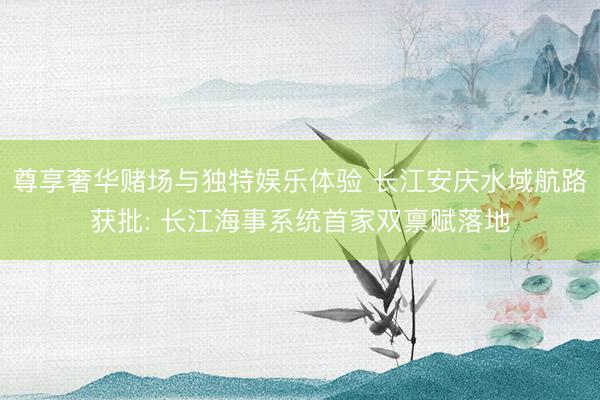 尊享奢华赌场与独特娱乐体验 长江安庆水域航路获批: 长江海事系统首家双禀赋落地