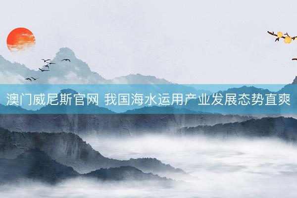 澳门威尼斯官网 我国海水运用产业发展态势直爽
