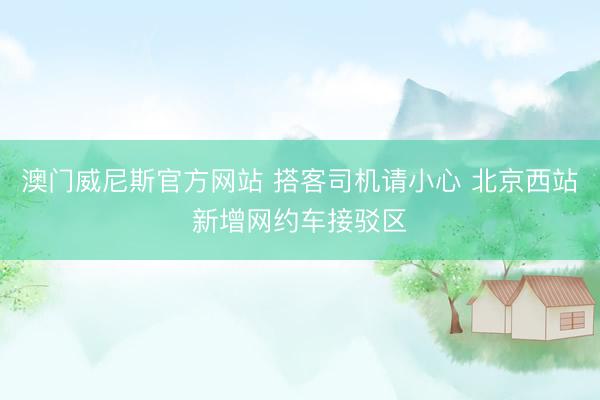 澳门威尼斯官方网站 搭客司机请小心 北京西站新增网约车接驳区