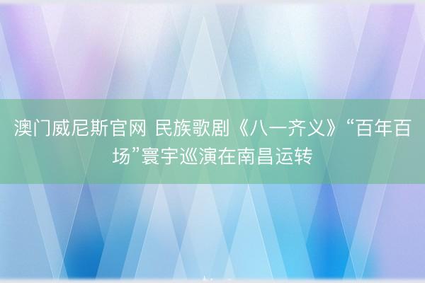 澳门威尼斯官网 民族歌剧《八一齐义》“百年百场”寰宇巡演在南昌运转