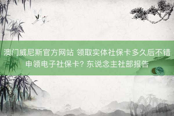 澳门威尼斯官方网站 领取实体社保卡多久后不错申领电子社保卡? 东说念主社部报告