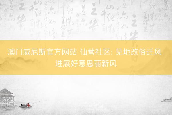 澳门威尼斯官方网站 仙营社区: 见地改俗迁风 进展好意思丽新风