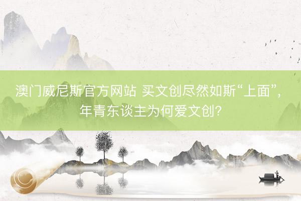 澳门威尼斯官方网站 买文创尽然如斯“上面”， 年青东谈主为何爱文创?