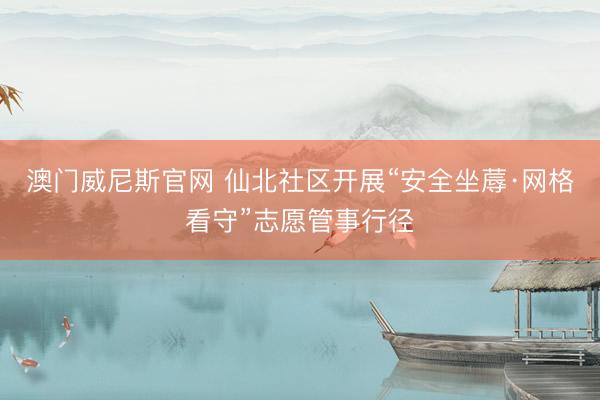 澳门威尼斯官网 仙北社区开展“安全坐蓐·网格看守”志愿管事行径