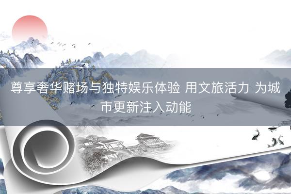 尊享奢华赌场与独特娱乐体验 用文旅活力 为城市更新注入动能