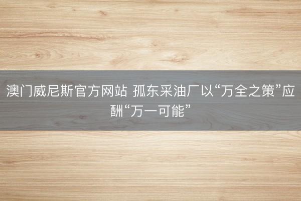 澳门威尼斯官方网站 孤东采油厂以“万全之策”应酬“万一可能”
