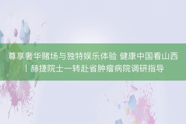 尊享奢华赌场与独特娱乐体验 健康中国看山西丨赫捷院士一转赴省肿瘤病院调研指导