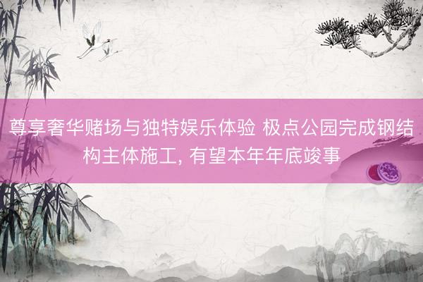 尊享奢华赌场与独特娱乐体验 极点公园完成钢结构主体施工， 有望本年年底竣事